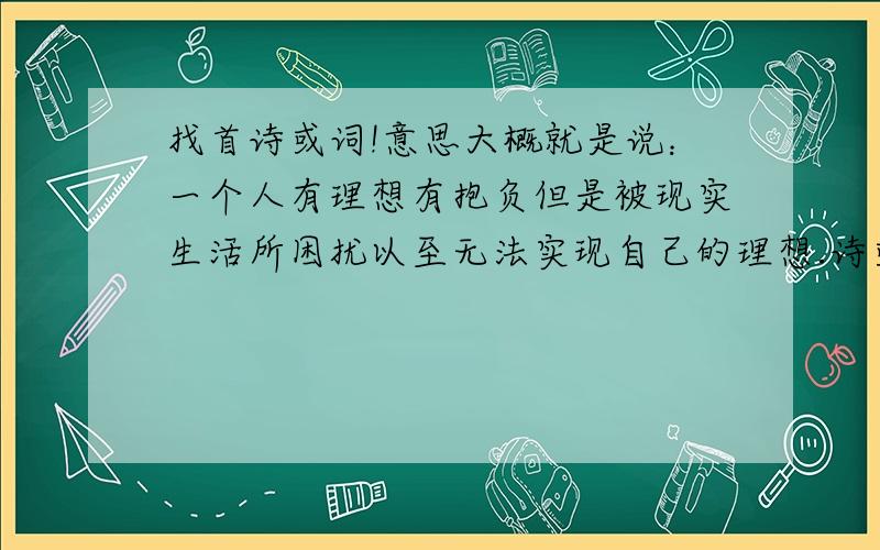 找首诗或词!意思大概就是说：一个人有理想有抱负但是被现实生活所困扰以至无法实现自己的理想.诗或词都行!最好能长点的,寓意深点的,呵呵 能看懂我的意思吧?