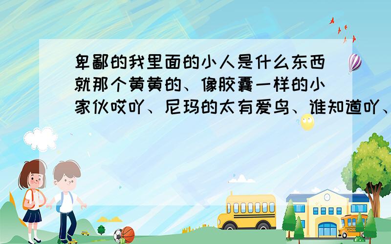 卑鄙的我里面的小人是什么东西就那个黄黄的、像胶囊一样的小家伙哎吖、尼玛的太有爱鸟、谁知道吖、快