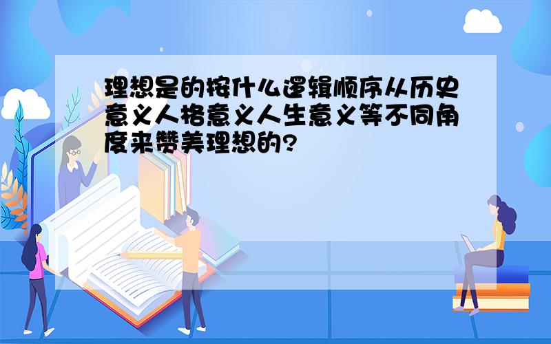 理想是的按什么逻辑顺序从历史意义人格意义人生意义等不同角度来赞美理想的?