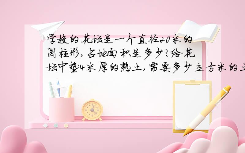 学校的花坛是一个直径20米的圆柱形,占地面积是多少?给花坛中垫4米厚的熟土,需要多少立方米的土?