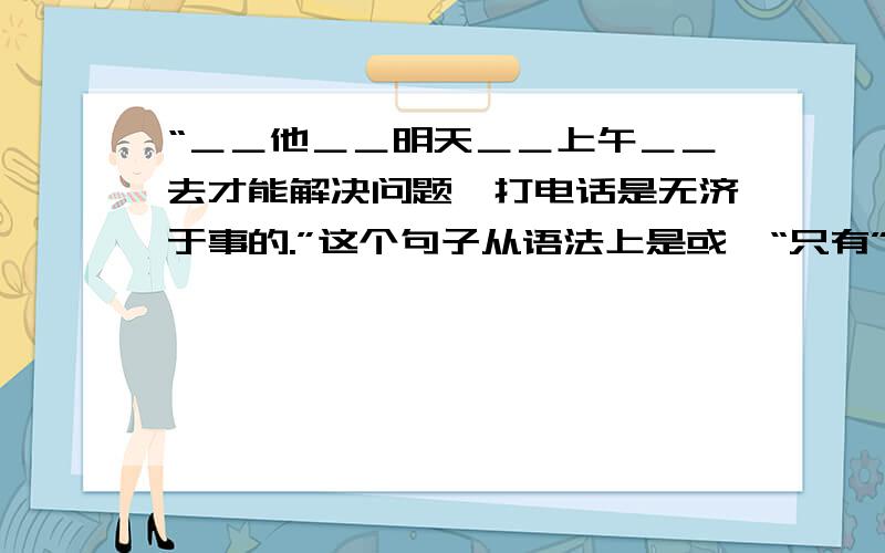 “＿＿他＿＿明天＿＿上午＿＿去才能解决问题,打电话是无济于事的.”这个句子从语法上是或,“只有”一词可以插在语句中任何一处的横线上,但从整句的意义来看,放到哪就改变了句意?1.