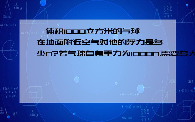 一体积1000立方米的气球,在地面附近空气对他的浮力是多少N?若气球自身重力为1000N.需要多大的力才能把气球拉住?空气密度=1.29kg/立方米,g=10N/kg