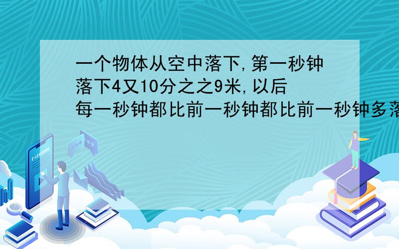 一个物体从空中落下,第一秒钟落下4又10分之之9米,以后每一秒钟都比前一秒钟都比前一秒钟多落下9又5分之4米,经过10秒钟到达地面.问；物体原来离地面有多少米?