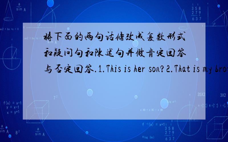 将下面的两句话修改成复数形式和疑问句和陈述句并做肯定回答与否定回答.1.This is her son?2.That is my brother?