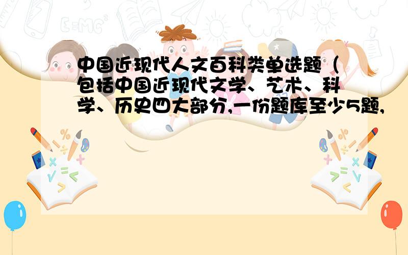 中国近现代人文百科类单选题（包括中国近现代文学、艺术、科学、历史四大部分,一份题库至少5题,