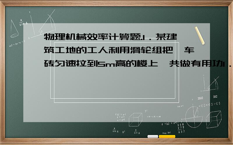 物理机械效率计算题.1．某建筑工地的工人利用滑轮组把一车砖匀速拉到5m高的楼上,共做有用功1．5×104J：（1）这车砖重多少牛?（2）如果滑轮组的机械效率是60%,要用200N的力把车拉上去,绳子