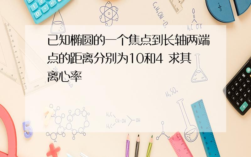 已知椭圆的一个焦点到长轴两端点的距离分别为10和4 求其离心率