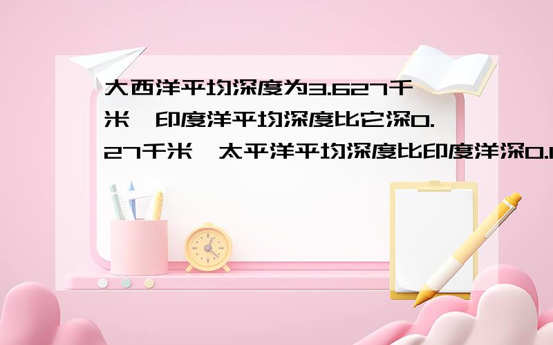 大西洋平均深度为3.627千米,印度洋平均深度比它深0.27千米,太平洋平均深度比印度洋深0.131千米,太平洋平均深度是多少千米?