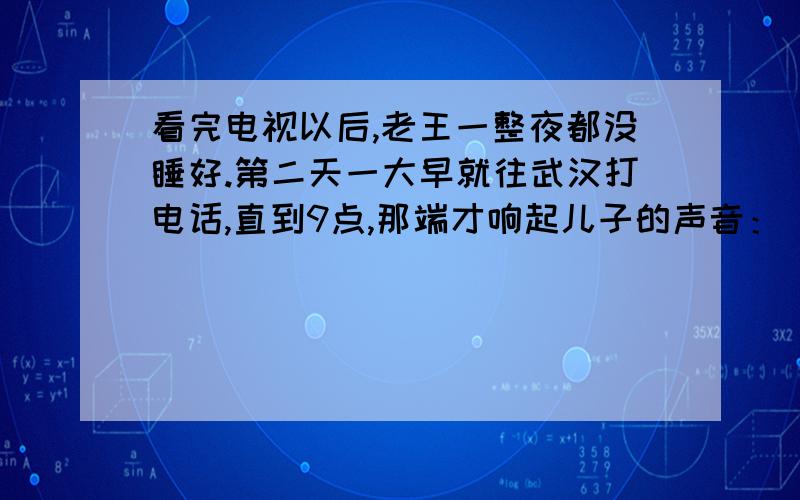 看完电视以后,老王一整夜都没睡好.第二天一大早就往武汉打电话,直到9点,那端才响起儿子的声音：“爸,什么事?”他连忙问：“昨晚的天气预报看了没有?寒流快到武汉了,厚衣服准备好了吗?