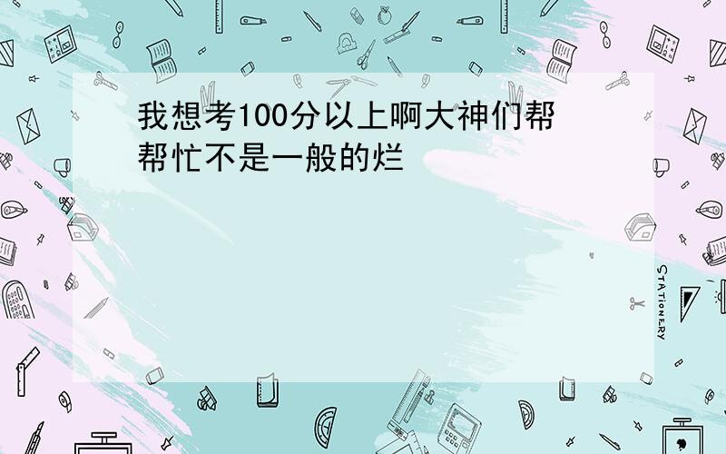 我想考100分以上啊大神们帮帮忙不是一般的烂