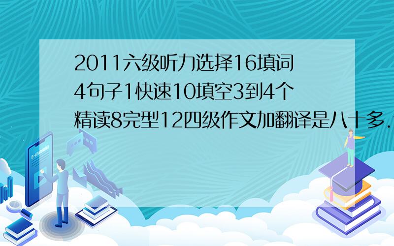 2011六级听力选择16填词4句子1快速10填空3到4个精读8完型12四级作文加翻译是八十多.这次六级能过吗