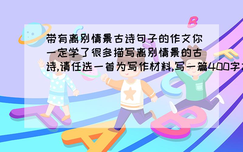 带有离别情景古诗句子的作文你一定学了很多描写离别情景的古诗,请任选一首为写作材料,写一篇400字左右的记叙文.要的是作文0.0