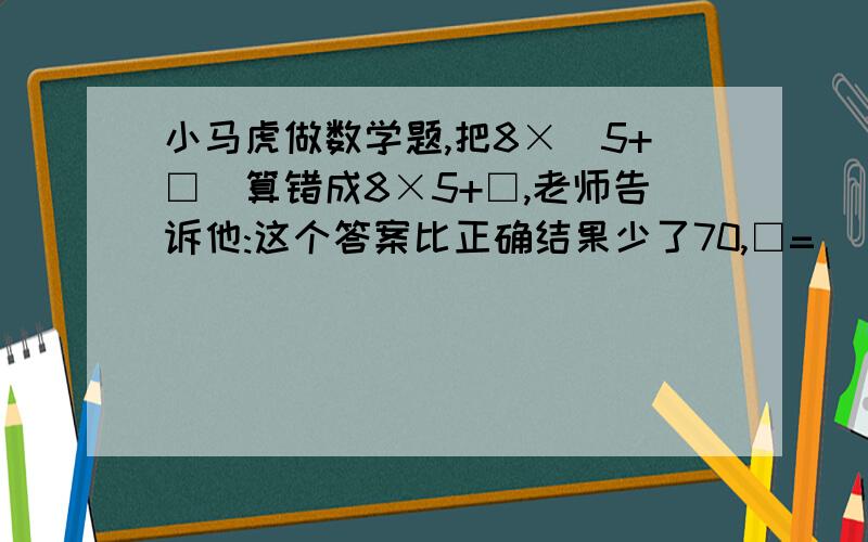 小马虎做数学题,把8×(5+□)算错成8×5+□,老师告诉他:这个答案比正确结果少了70,□=（）,正确答案是（）