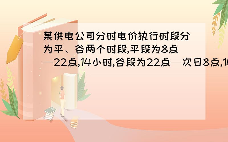 某供电公司分时电价执行时段分为平、谷两个时段,平段为8点—22点,14小时,谷段为22点—次日8点,10小时平段用电价格在原电价基础上每千瓦时上浮0.03元,谷段电价在原价格基础上每千瓦时下浮