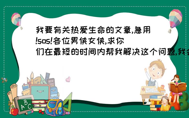 我要有关热爱生命的文章,急用!sos!各位男侠女侠,求你们在最短的时间内帮我解决这个问题,我会感激你们一辈子的!