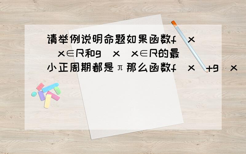 请举例说明命题如果函数f(x)x∈R和g(x)x∈R的最小正周期都是π那么函数f(x)+g(x)的最小正周期也是π是假命题