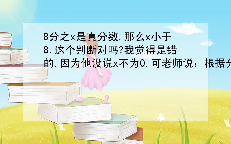 8分之x是真分数,那么x小于8.这个判断对吗?我觉得是错的,因为他没说x不为0.可老师说：根据分数的性质,把单位1平均分成若干份,取其中的1份或几份,叫分数.也就是说：分数分子必须大于1.