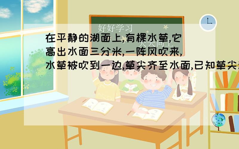 在平静的湖面上,有棵水草,它高出水面三分米,一阵风吹来,水草被吹到一边,草尖齐至水面,已知草尖移动的水平距离为六分米（假设水草在此过程中没有弯曲）,问这里的水深是多少?