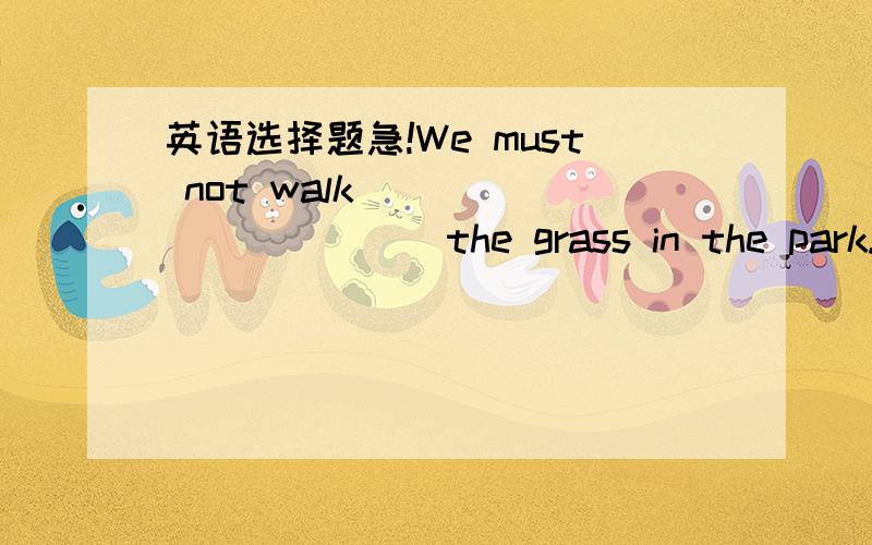 英语选择题急!We must not walk____________the grass in the park. A.cross B.across C.from D.through 最好有解释.谢谢!