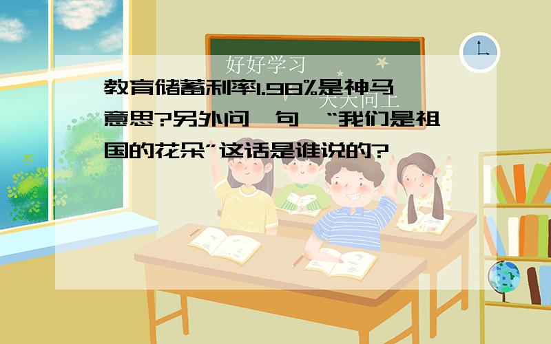 教育储蓄利率1.98%是神马意思?另外问一句,“我们是祖国的花朵”这话是谁说的?