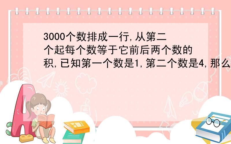 3000个数排成一行,从第二个起每个数等于它前后两个数的积,已知第一个数是1,第二个数是4,那么3000个数排成一行,从第二个起每个数等于它前后两个数的积,已知第一个数是1,第二个数是4,那么