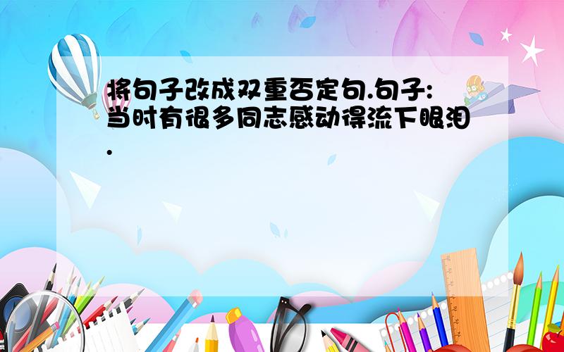 将句子改成双重否定句.句子:当时有很多同志感动得流下眼泪.