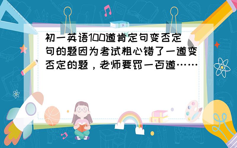 初一英语100道肯定句变否定句的题因为考试粗心错了一道变否定的题，老师要罚一百道……