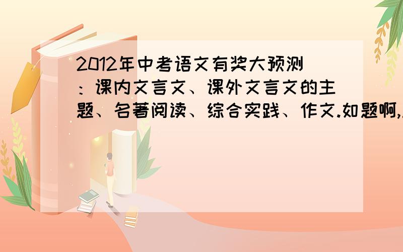 2012年中考语文有奖大预测：课内文言文、课外文言文的主题、名著阅读、综合实践、作文.如题啊,主要是课内文言文和作文,27号见分晓.神预测追加100分.