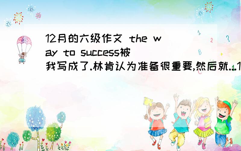 12月的六级作文 the way to success被我写成了.林肯认为准备很重要,然后就...12月的六级作文 the way to success被我写成了.林肯认为准备很重要,然后就说有人认为重要有人认为不重要,我认为重要了.