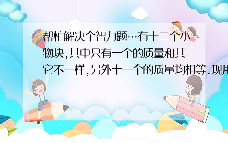 帮忙解决个智力题…有十二个小物块,其中只有一个的质量和其它不一样,另外十一个的质量均相等.现用一天平（不带砝码）称量三次,怎样找出那个质量不一样的物块.并判断其质量比其它的