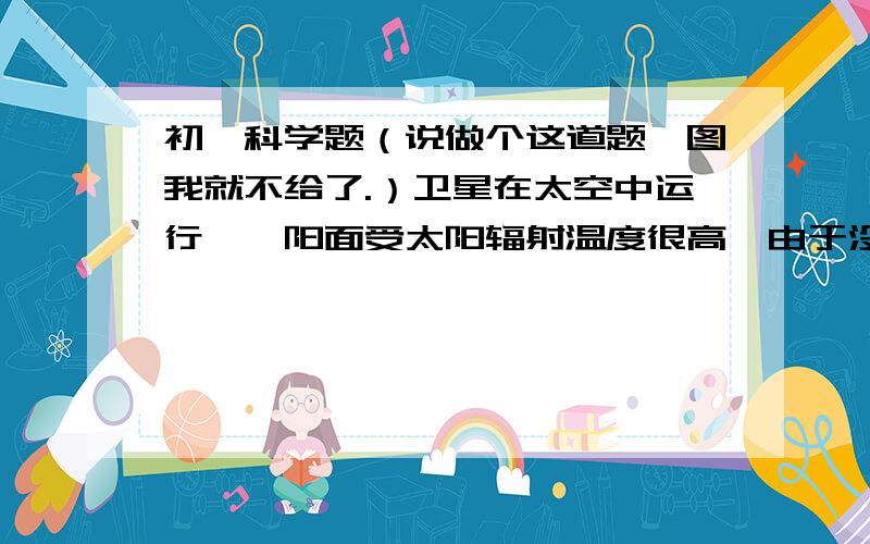 初一科学题（说做个这道题,图我就不给了.）卫星在太空中运行,襄阳面受太阳辐射温度很高,由于没有空气对流,被阴面温度却很低,向阳面预备阴面温差可达250℃,就会导致卫星中的仪器难以正