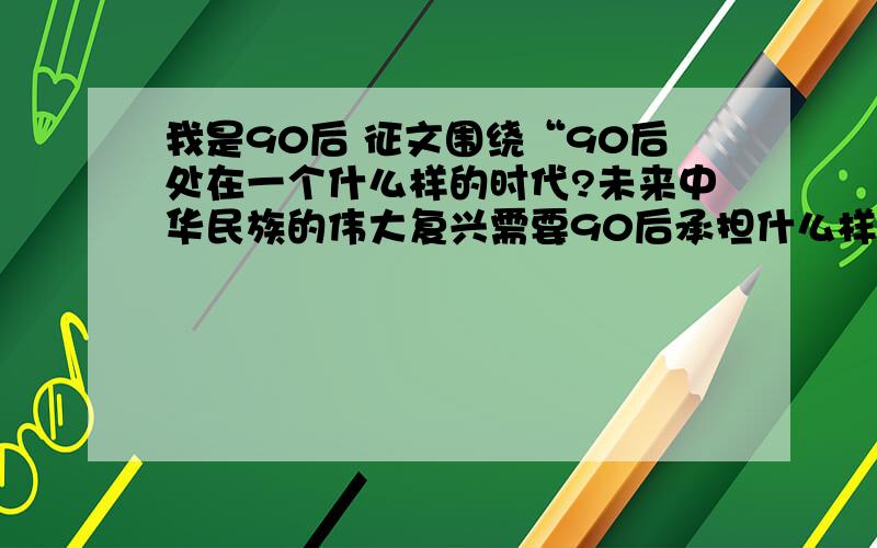 我是90后 征文围绕“90后处在一个什么样的时代?未来中华民族的伟大复兴需要90后承担什么样的责任?90后怎样才能担当这样的责任?”这3个问题写一篇500字左右的作文,切入口小,切忌内容空洞,