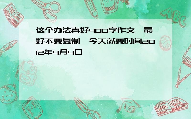 这个办法真好400字作文,最好不要复制,今天就要时间2012年4月4日