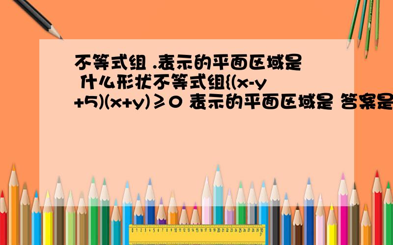 不等式组 .表示的平面区域是 什么形状不等式组{(x-y+5)(x+y)≥0 表示的平面区域是 答案是等腰梯形 {0≤x≤3