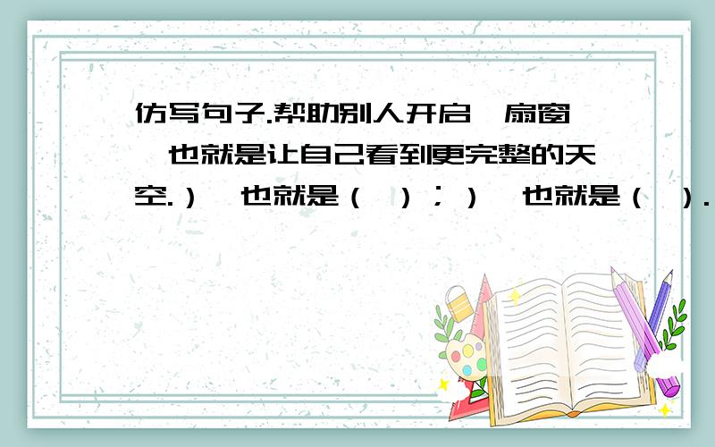 仿写句子.帮助别人开启一扇窗,也就是让自己看到更完整的天空.）,也就是（ ）；）,也就是（ ）.