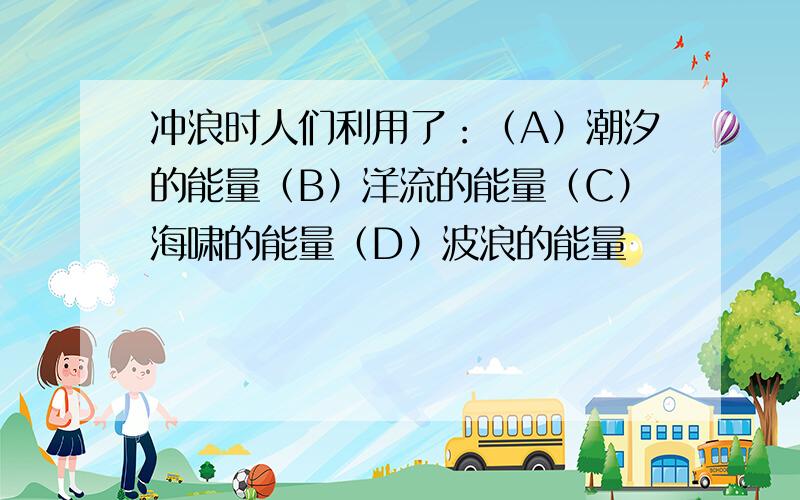 冲浪时人们利用了：（A）潮汐的能量（B）洋流的能量（C）海啸的能量（D）波浪的能量