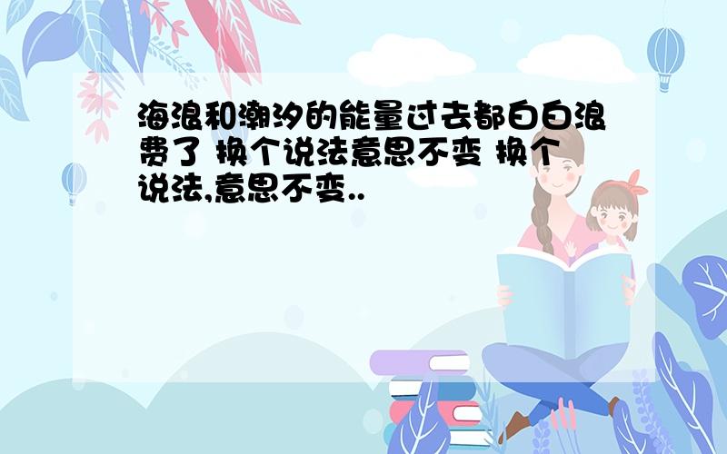 海浪和潮汐的能量过去都白白浪费了 换个说法意思不变 换个说法,意思不变..