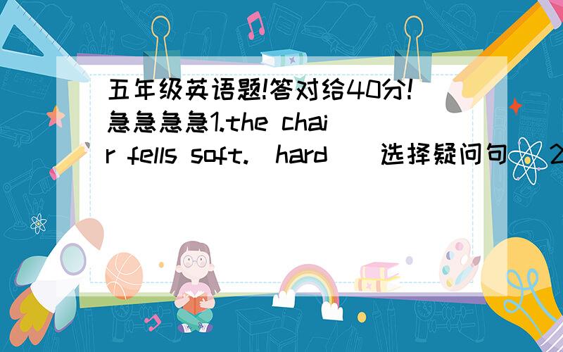 五年级英语题!答对给40分!急急急急1.the chair fells soft.(hard)(选择疑问句) 2.the toy looks like metal.(plastic)(选择疑问句)答对给40分