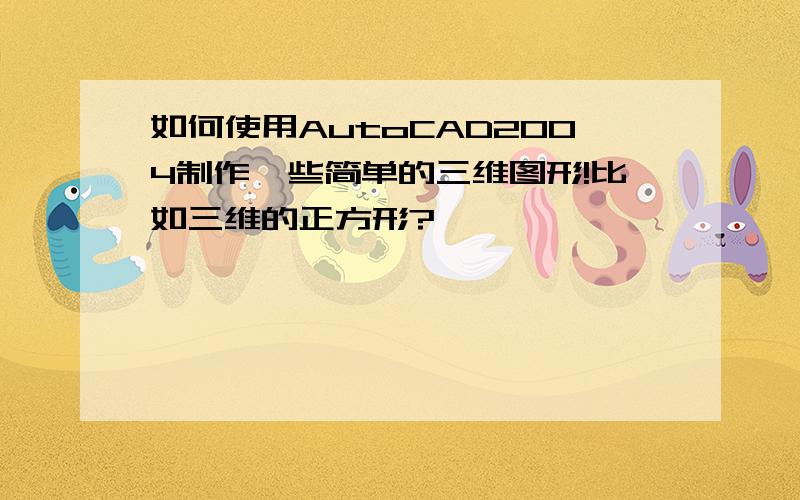 如何使用AutoCAD2004制作一些简单的三维图形!比如三维的正方形?