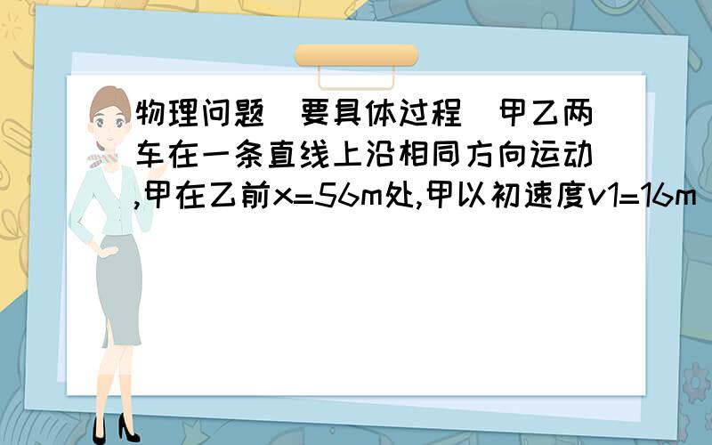 物理问题（要具体过程）甲乙两车在一条直线上沿相同方向运动,甲在乙前x=56m处,甲以初速度v1=16m／s,加速度大小为a1=2m／s^2匀减速刹车,乙以初速度v2=4m／s,加速度为a2=1m／s^2做匀加速运动,求：