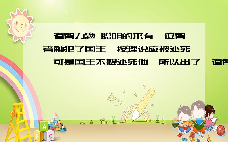 一道智力题 聪明的来有一位智者触犯了国王,按理说应被处死,可是国王不想处死他,所以出了一道智力题给他.它把智者带到两个人面前,这两个人手里各拿个瓶子.国王说：“这两个人手里拿的