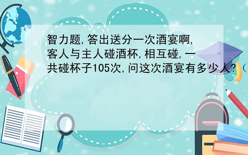 智力题,答出送分一次酒宴啊,客人与主人碰酒杯,相互碰,一共碰杯子105次,问这次酒宴有多少人?（请要推理过程）个人的想法：1人 碰杯0次，2人碰杯1次，3人碰杯3次，4人碰杯5次，