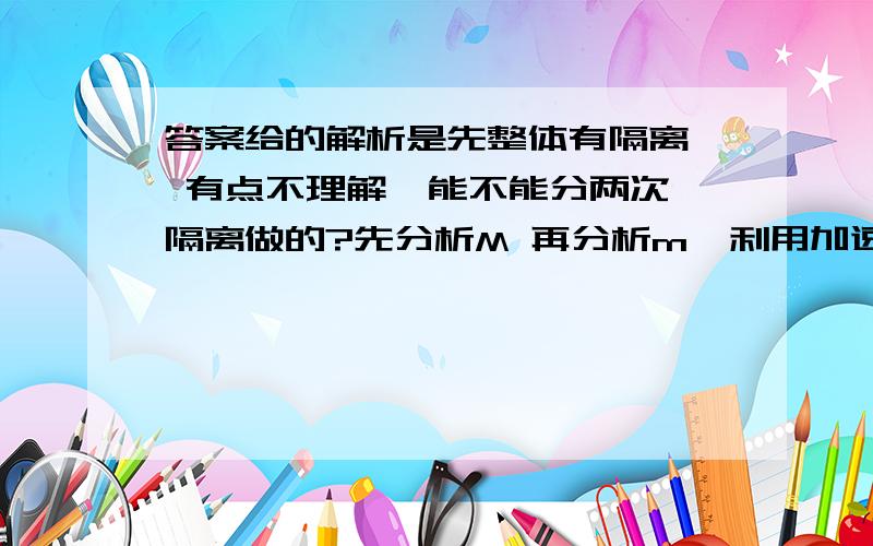 答案给的解析是先整体有隔离  有点不理解  能不能分两次隔离做的?先分析M 再分析m  利用加速度相等联立做     可是我怎么也算不对   a=（mg+μMg）/（M+m）    F绳=【（1+μ）Mmg】/(M+m)