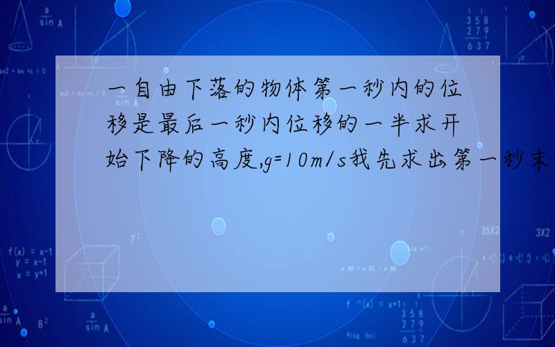 一自由下落的物体第一秒内的位移是最后一秒内位移的一半求开始下降的高度,g=10m/s我先求出第一秒末的速度为10m/s,然后求出最后一秒内的初速度为5m/s.按理来说速度是越来越大的,但是这个