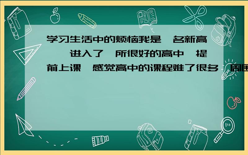 学习生活中的烦恼我是一名新高一、进入了一所很好的高中、提前上课,感觉高中的课程难了很多,周围的人勤奋者不占少数,我属于比较爱玩的,和他们没什么共同语言,经过几场考试、成绩不