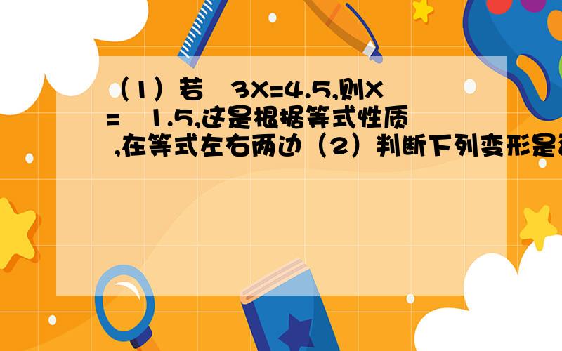 （1）若﹣3X=4.5,则X=﹣1.5,这是根据等式性质 ,在等式左右两边（2）判断下列变形是否符合等式性质,不符合的请在右边加以改正：①若2X-3=7,那么2X=7-3（ ）②若3X-2=X+1,那么3X-X=1-2（ ）③若﹣2X=5,