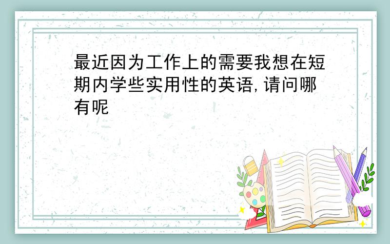 最近因为工作上的需要我想在短期内学些实用性的英语,请问哪有呢