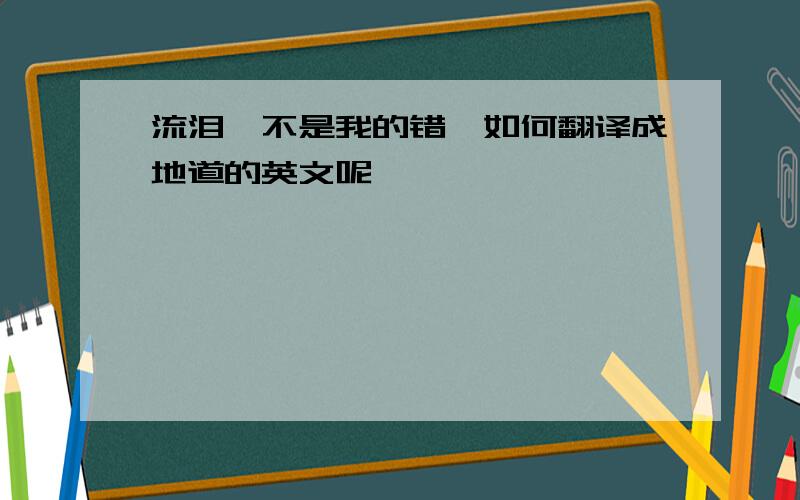 流泪,不是我的错—如何翻译成地道的英文呢,