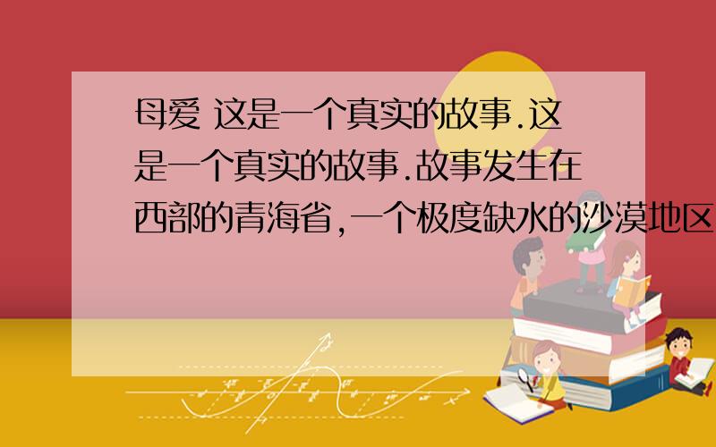 母爱 这是一个真实的故事.这是一个真实的故事.故事发生在西部的青海省,一个极度缺水的沙漠地区.这里,每人每天的用水量严格地限定为三斤,这还得靠驻军从很远的地方运来.日常的饮用、