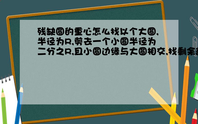 残缺圆的重心怎么找以个大圆,半径为R,剪去一个小圆半径为二分之R,且小圆边缘与大圆相交,找剩余部分的圆心...